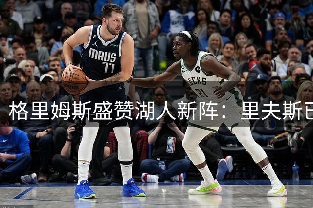 格里姆斯盛赞湖人新阵：里夫斯已成顶级杀手 防守悍将铸就钢铁防线